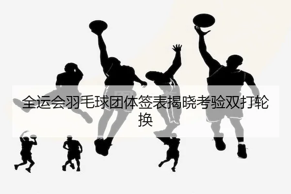 全运会羽毛球团体签表揭晓考验双打轮换
